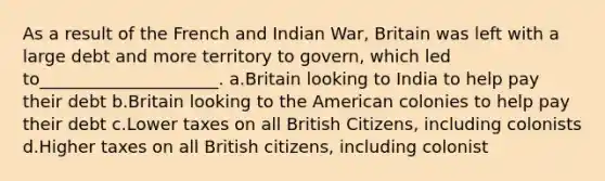 As a result of the French and Indian War, Britain was left with a large debt and more territory to govern, which led to_____________________. a.Britain looking to India to help pay their debt b.Britain looking to the American colonies to help pay their debt c.Lower taxes on all British Citizens, including colonists d.Higher taxes on all British citizens, including colonist