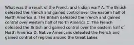 What was the result of the French and Indian war? A. The British defeated the French and gained control over the eastern half of North America B. The British defeated the French and gained control over western half of North America C. The French defeated the British and gained control over the eastern half of North America D. Native Americans defeated the French and gained control of regions around the Great Lakes