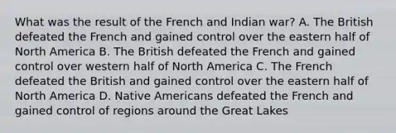 What was the result of the French and Indian war? A. The British defeated the French and gained control over the eastern half of North America B. The British defeated the French and gained control over western half of North America C. The French defeated the British and gained control over the eastern half of North America D. Native Americans defeated the French and gained control of regions around the Great Lakes