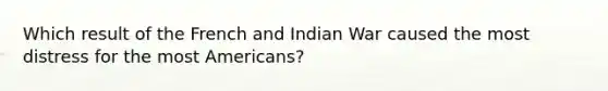 Which result of the French and Indian War caused the most distress for the most Americans?