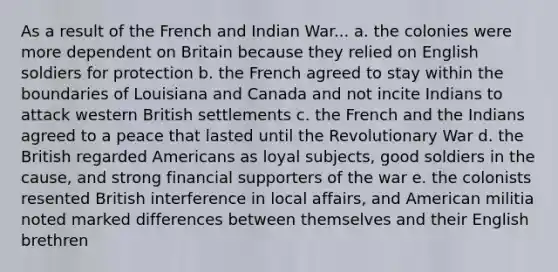 As a result of the French and Indian War... a. the colonies were more dependent on Britain because they relied on English soldiers for protection b. the French agreed to stay within the boundaries of Louisiana and Canada and not incite Indians to attack western British settlements c. the French and the Indians agreed to a peace that lasted until the Revolutionary War d. the British regarded Americans as loyal subjects, good soldiers in the cause, and strong financial supporters of the war e. the colonists resented British interference in local affairs, and American militia noted marked differences between themselves and their English brethren