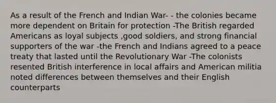 As a result of the French and Indian War- - the colonies became more dependent on Britain for protection -The British regarded Americans as loyal subjects ,good soldiers, and strong financial supporters of the war -the French and Indians agreed to a peace treaty that lasted until the Revolutionary War -The colonists resented British interference in local affairs and American militia noted differences between themselves and their English counterparts