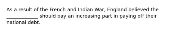 As a result of the French and Indian War, England believed the _____________ should pay an increasing part in paying off their national debt.