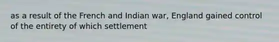 as a result of the French and Indian war, England gained control of the entirety of which settlement