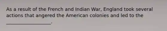 As a result of the French and Indian War, England took several actions that angered the American colonies and led to the ___________________.