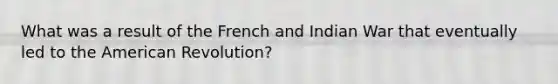 What was a result of the French and Indian War that eventually led to the American Revolution?