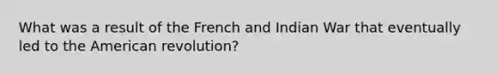 What was a result of the French and Indian War that eventually led to the American revolution?