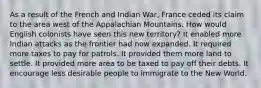 As a result of the French and Indian War, France ceded its claim to the area west of the Appalachian Mountains. How would English colonists have seen this new territory? It enabled more Indian attacks as the frontier had now expanded. It required more taxes to pay for patrols. It provided them more land to settle. It provided more area to be taxed to pay off their debts. It encourage less desirable people to immigrate to the New World.