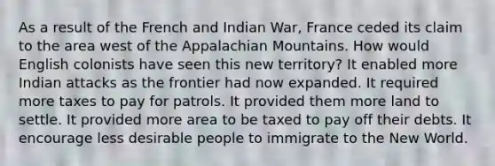 As a result of the French and Indian War, France ceded its claim to the area west of the Appalachian Mountains. How would English colonists have seen this new territory? It enabled more Indian attacks as the frontier had now expanded. It required more taxes to pay for patrols. It provided them more land to settle. It provided more area to be taxed to pay off their debts. It encourage less desirable people to immigrate to the New World.