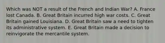 Which was NOT a result of the French and Indian War? A. France lost Canada. B. Great Britain incurred high war costs. C. Great Britain gained Louisiana. D. Great Britain saw a need to tighten its administrative system. E. Great Britain made a decision to reinvigorate the mercantile system.