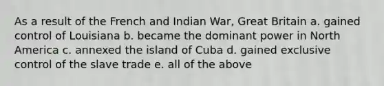 As a result of the French and Indian War, Great Britain a. gained control of Louisiana b. became the dominant power in North America c. annexed the island of Cuba d. gained exclusive control of the slave trade e. all of the above