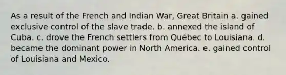 As a result of the French and Indian War, Great Britain a. gained exclusive control of the slave trade. b. annexed the island of Cuba. c. drove the French settlers from Québec to Louisiana. d. became the dominant power in North America. e. gained control of Louisiana and Mexico.