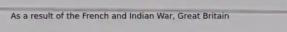 As a result of the French and Indian War, Great Britain