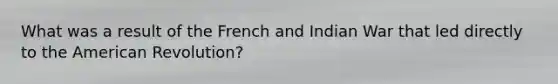 What was a result of the French and Indian War that led directly to the American Revolution?