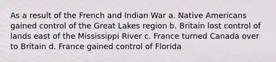 As a result of the French and Indian War a. Native Americans gained control of the Great Lakes region b. Britain lost control of lands east of the Mississippi River c. France turned Canada over to Britain d. France gained control of Florida