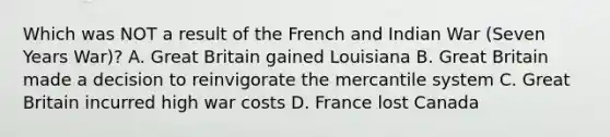 Which was NOT a result of the French and Indian War (Seven Years War)? A. Great Britain gained Louisiana B. Great Britain made a decision to reinvigorate the mercantile system C. Great Britain incurred high war costs D. France lost Canada