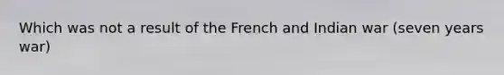 Which was not a result of the French and Indian war (seven years war)