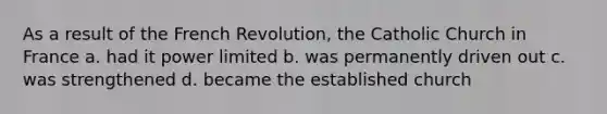 As a result of the French Revolution, the Catholic Church in France a. had it power limited b. was permanently driven out c. was strengthened d. became the established church