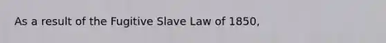 As a result of the Fugitive Slave Law of 1850,