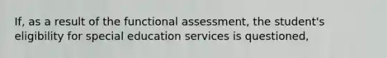 If, as a result of the functional assessment, the student's eligibility for special education services is questioned,