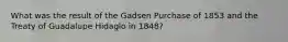 What was the result of the Gadsen Purchase of 1853 and the Treaty of Guadalupe Hidaglo in 1848?