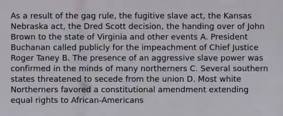 As a result of the gag rule, the fugitive slave act, the Kansas Nebraska act, the Dred Scott decision, the handing over of John Brown to the state of Virginia and other events A. President Buchanan called publicly for the impeachment of Chief Justice Roger Taney B. The presence of an aggressive slave power was confirmed in the minds of many northerners C. Several southern states threatened to secede from the union D. Most white Northerners favored a constitutional amendment extending equal rights to African-Americans