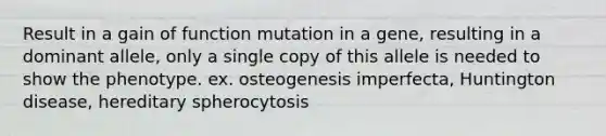 Result in a gain of function mutation in a gene, resulting in a dominant allele, only a single copy of this allele is needed to show the phenotype. ex. osteogenesis imperfecta, Huntington disease, hereditary spherocytosis