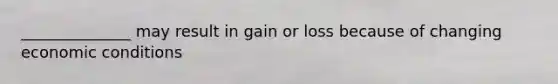 ______________ may result in gain or loss because of changing economic conditions