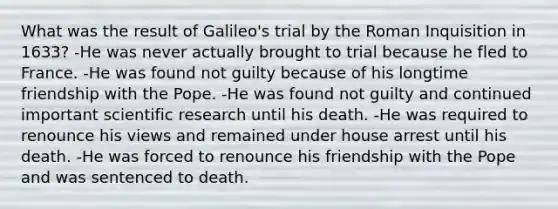 What was the result of Galileo's trial by the Roman Inquisition in 1633? -He was never actually brought to trial because he fled to France. -He was found not guilty because of his longtime friendship with the Pope. -He was found not guilty and continued important <a href='https://www.questionai.com/knowledge/kc4MeoMjTL-scientific-research' class='anchor-knowledge'>scientific research</a> until his death. -He was required to renounce his views and remained under house arrest until his death. -He was forced to renounce his friendship with the Pope and was sentenced to death.