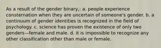 As a result of the gender binary,: a. people experience consternation when they are uncertain of someone's gender. b. a continuum of gender identities is recognized in the field of psychology. c. science has proven the existence of only two genders—female and male. d. it is impossible to recognize any other classification other than male or female.