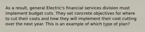 As a result, general Electric's financial services division must implement budget cuts. They set concrete objectives for where to cut their costs and how they will implement their cost cutting over the next year. This is an example of which type of plan?