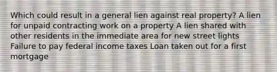 Which could result in a general lien against real property? A lien for unpaid contracting work on a property A lien shared with other residents in the immediate area for new street lights Failure to pay federal income taxes Loan taken out for a first mortgage