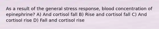 As a result of the general stress response, blood concentration of epinephrine? A) And cortisol fall B) Rise and cortisol fall C) And cortisol rise D) Fall and cortisol rise