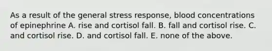 As a result of the general stress response, blood concentrations of epinephrine A. rise and cortisol fall. B. fall and cortisol rise. C. and cortisol rise. D. and cortisol fall. E. none of the above.