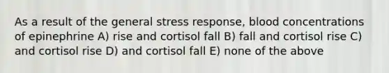 As a result of the general stress response, blood concentrations of epinephrine A) rise and cortisol fall B) fall and cortisol rise C) and cortisol rise D) and cortisol fall E) none of the above