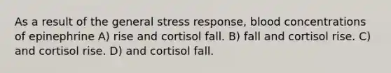 As a result of the general stress response, blood concentrations of epinephrine A) rise and cortisol fall. B) fall and cortisol rise. C) and cortisol rise. D) and cortisol fall.