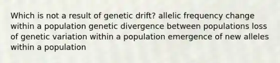 Which is not a result of genetic drift? allelic frequency change within a population genetic divergence between populations loss of genetic variation within a population emergence of new alleles within a population