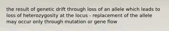 the result of genetic drift through loss of an allele which leads to loss of heterozygosity at the locus - replacement of the allele may occur only through mutation or gene flow