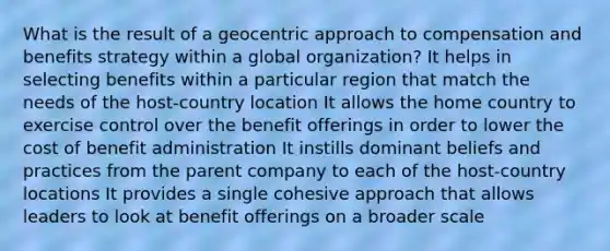 What is the result of a geocentric approach to compensation and benefits strategy within a global organization? It helps in selecting benefits within a particular region that match the needs of the host-country location It allows the home country to exercise control over the benefit offerings in order to lower the cost of benefit administration It instills dominant beliefs and practices from the parent company to each of the host-country locations It provides a single cohesive approach that allows leaders to look at benefit offerings on a broader scale