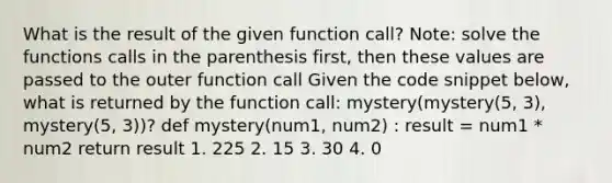 What is the result of the given function call? Note: solve the functions calls in the parenthesis first, then these values are passed to the outer function call Given the code snippet below, what is returned by the function call: mystery(mystery(5, 3), mystery(5, 3))? def mystery(num1, num2) : result = num1 * num2 return result 1. 225 2. 15 3. 30 4. 0