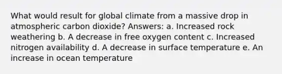 What would result for global climate from a massive drop in atmospheric carbon dioxide? Answers: a. Increased rock weathering b. A decrease in free oxygen content c. Increased nitrogen availability d. A decrease in <a href='https://www.questionai.com/knowledge/kkV3ggZUFU-surface-temperature' class='anchor-knowledge'>surface temperature</a> e. An increase in ocean temperature