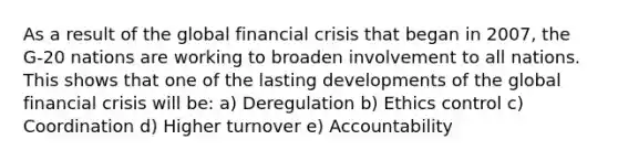 As a result of the global financial crisis that began in 2007, the G-20 nations are working to broaden involvement to all nations. This shows that one of the lasting developments of the global financial crisis will be: a) Deregulation b) Ethics control c) Coordination d) Higher turnover e) Accountability