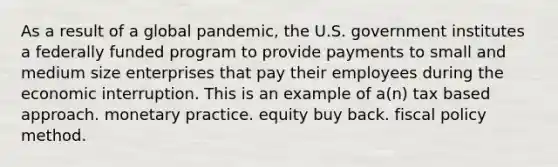 As a result of a global pandemic, the U.S. government institutes a federally funded program to provide payments to small and medium size enterprises that pay their employees during the economic interruption. This is an example of a(n) tax based approach. monetary practice. equity buy back. fiscal policy method.