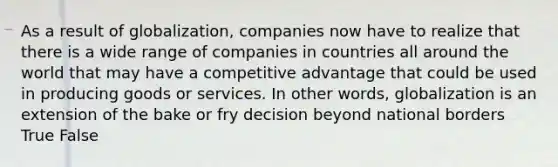 As a result of globalization, companies now have to realize that there is a wide range of companies in countries all around the world that may have a competitive advantage that could be used in producing goods or services. In other words, globalization is an extension of the bake or fry decision beyond national borders True False