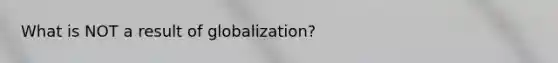 What is NOT a result of globalization?