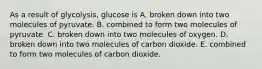 As a result of glycolysis, glucose is A. broken down into two molecules of pyruvate. B. combined to form two molecules of pyruvate. C. broken down into two molecules of oxygen. D. broken down into two molecules of carbon dioxide. E. combined to form two molecules of carbon dioxide.