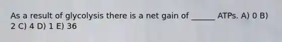 As a result of glycolysis there is a net gain of ______ ATPs. A) 0 B) 2 C) 4 D) 1 E) 36