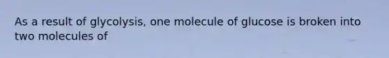 As a result of glycolysis, one molecule of glucose is broken into two molecules of