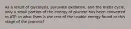 As a result of glycolysis, pyruvate oxidation, and the Krebs cycle, only a small portion of the energy of glucose has been converted to ATP. In what form is the rest of the usable energy found at this stage of the process?