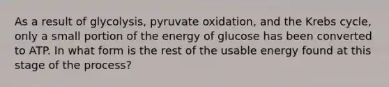 As a result of glycolysis, <a href='https://www.questionai.com/knowledge/kmqf6pkmgc-pyruvate-oxidation' class='anchor-knowledge'>pyruvate oxidation</a>, and the <a href='https://www.questionai.com/knowledge/kqfW58SNl2-krebs-cycle' class='anchor-knowledge'>krebs cycle</a>, only a small portion of the energy of glucose has been converted to ATP. In what form is the rest of the usable energy found at this stage of the process?